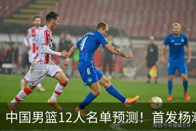 中国男篮12人名单预测！首发杨瀚森王俊杰继伟领衔，内线锋线很强